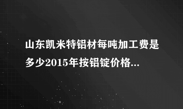 山东凯米特铝材每吨加工费是多少2015年按铝锭价格每吨加工费是多少