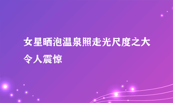 女星晒泡温泉照走光尺度之大令人震惊