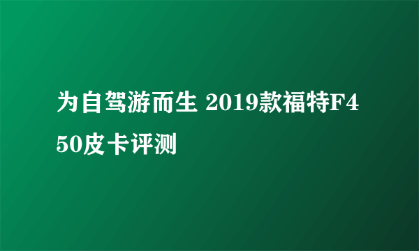 为自驾游而生 2019款福特F450皮卡评测