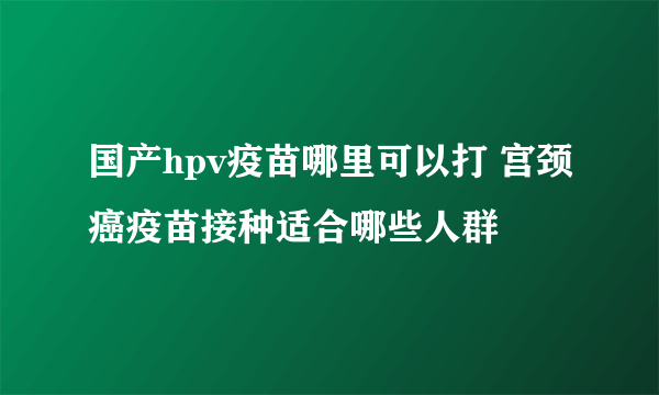 国产hpv疫苗哪里可以打 宫颈癌疫苗接种适合哪些人群