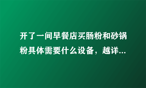 开了一间早餐店买肠粉和砂锅粉具体需要什么设备，越详细越好，谢谢