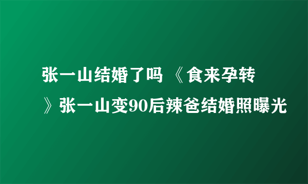 张一山结婚了吗 《食来孕转》张一山变90后辣爸结婚照曝光