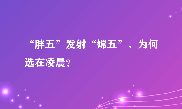 “胖五”发射“嫦五”，为何选在凌晨？