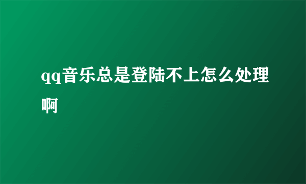 qq音乐总是登陆不上怎么处理啊