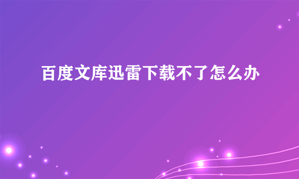 百度文库迅雷下载不了怎么办