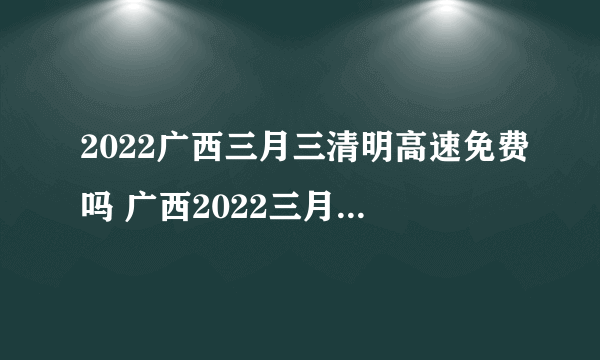 2022广西三月三清明高速免费吗 广西2022三月三清明放假高速免费几天