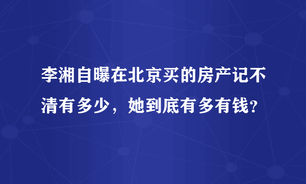 李湘自曝在北京买的房产记不清有多少，她到底有多有钱？