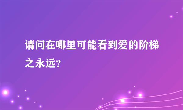 请问在哪里可能看到爱的阶梯之永远？