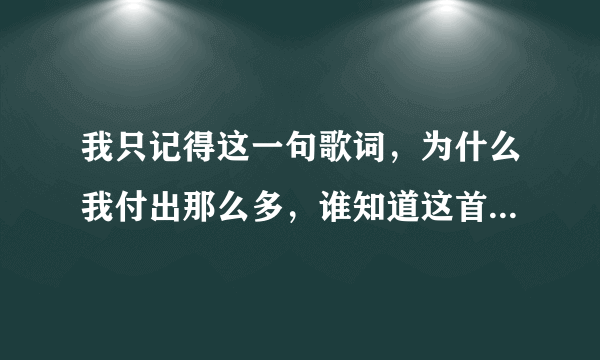 我只记得这一句歌词，为什么我付出那么多，谁知道这首歌的歌名