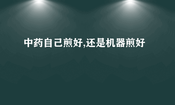 中药自己煎好,还是机器煎好