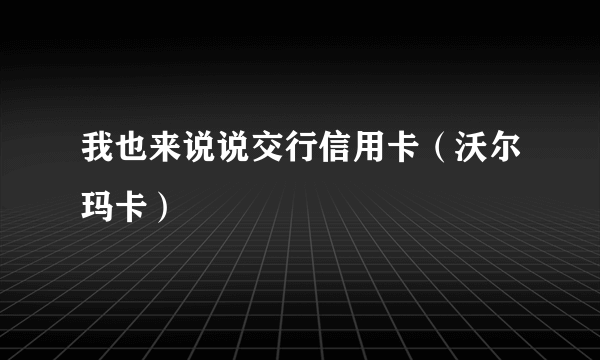 我也来说说交行信用卡（沃尔玛卡）