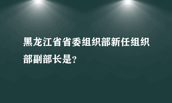 黑龙江省省委组织部新任组织部副部长是？