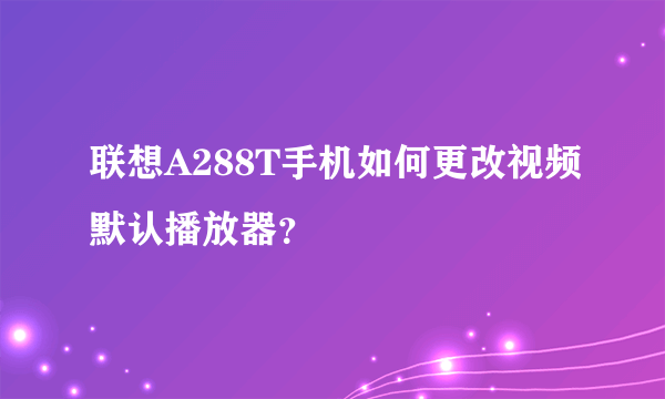 联想A288T手机如何更改视频默认播放器？