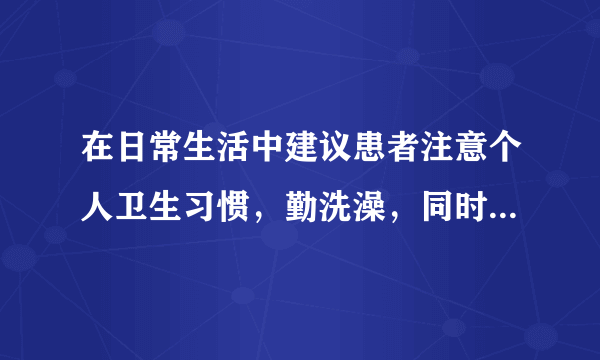 在日常生活中建议患者注意个人卫生习惯，勤洗澡，同时也要避免使用化纤材质的衣物贴身穿着。另外，患者也可以适当多喝水来增加身体的含水量。参考文献：