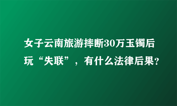 女子云南旅游摔断30万玉镯后玩“失联”，有什么法律后果？