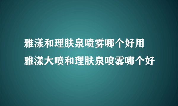 雅漾和理肤泉喷雾哪个好用 雅漾大喷和理肤泉喷雾哪个好