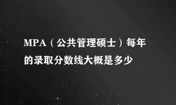 MPA（公共管理硕士）每年的录取分数线大概是多少