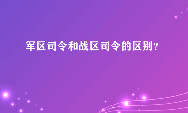 军区司令和战区司令的区别？