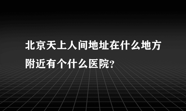 北京天上人间地址在什么地方附近有个什么医院？