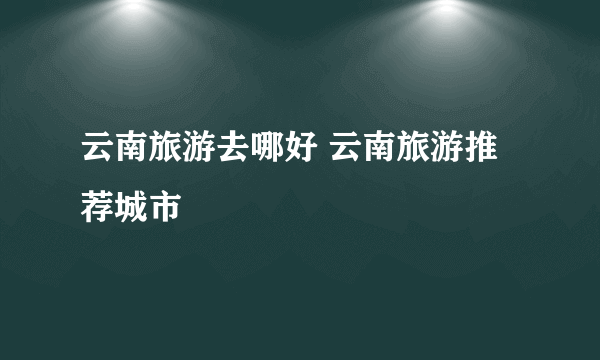 云南旅游去哪好 云南旅游推荐城市