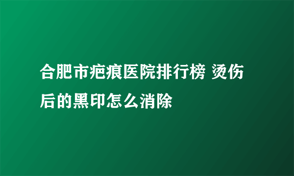 合肥市疤痕医院排行榜 烫伤后的黑印怎么消除