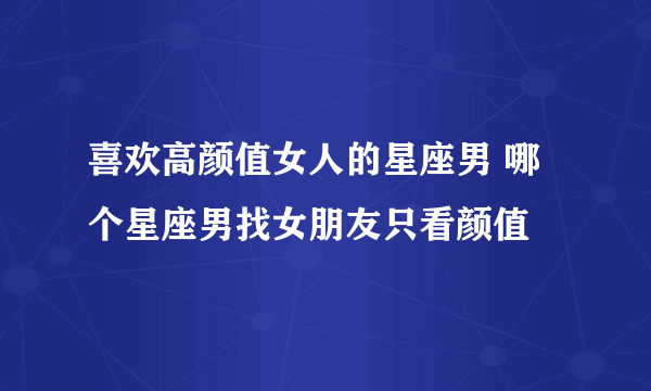 喜欢高颜值女人的星座男 哪个星座男找女朋友只看颜值