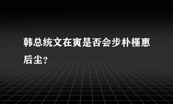 韩总统文在寅是否会步朴槿惠后尘？