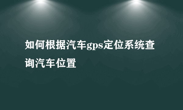 如何根据汽车gps定位系统查询汽车位置