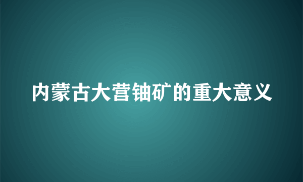 内蒙古大营铀矿的重大意义