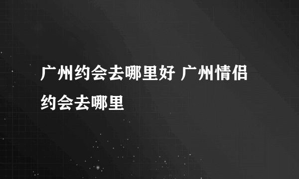 广州约会去哪里好 广州情侣约会去哪里