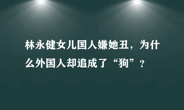 林永健女儿国人嫌她丑，为什么外国人却追成了“狗”？