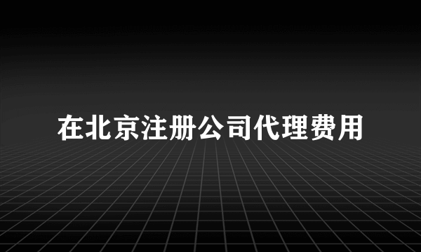 在北京注册公司代理费用