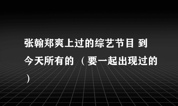 张翰郑爽上过的综艺节目 到今天所有的 （要一起出现过的）