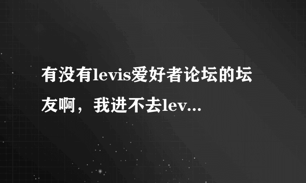 有没有levis爱好者论坛的坛友啊，我进不去levis论坛了，这一个星期一直进不去，怎么回事呢？