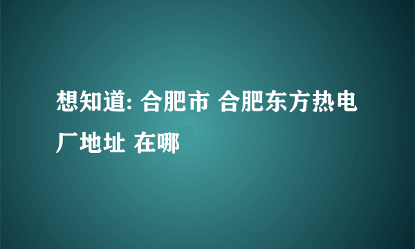 想知道: 合肥市 合肥东方热电厂地址 在哪