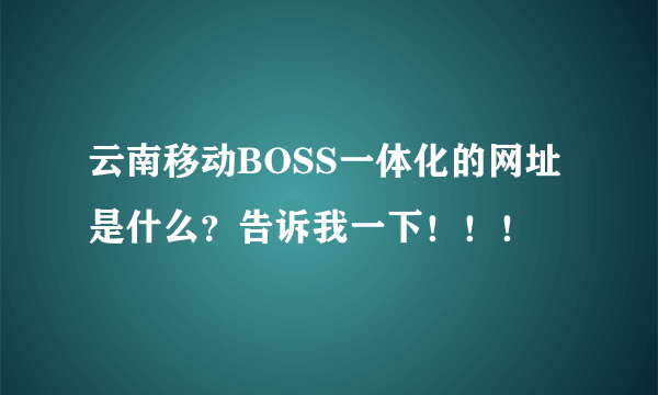 云南移动BOSS一体化的网址是什么？告诉我一下！！！