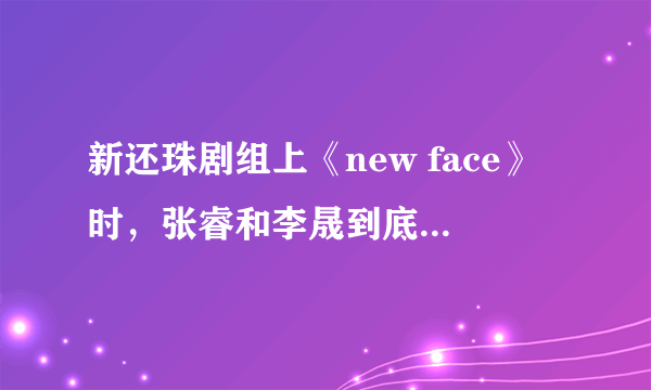 新还珠剧组上《new face》时，张睿和李晟到底有没有亲到啊