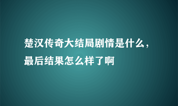 楚汉传奇大结局剧情是什么，最后结果怎么样了啊