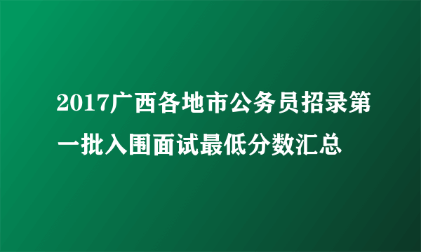 2017广西各地市公务员招录第一批入围面试最低分数汇总