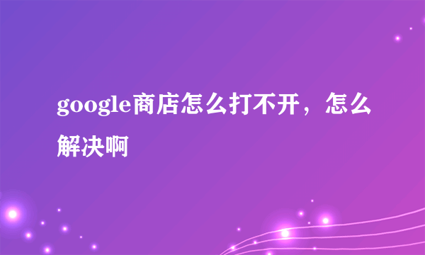 google商店怎么打不开，怎么解决啊