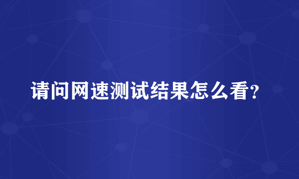 请问网速测试结果怎么看？