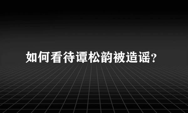 如何看待谭松韵被造谣？