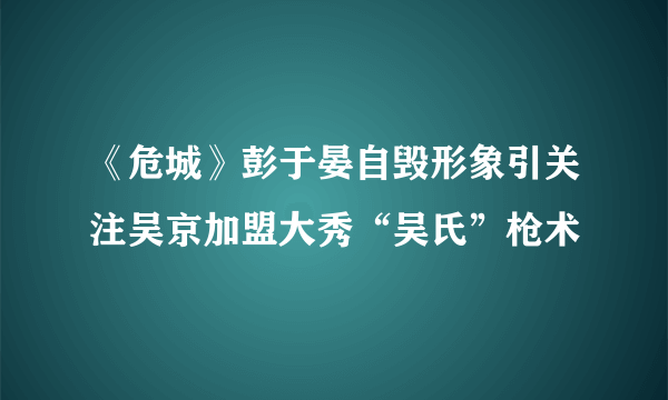 《危城》彭于晏自毁形象引关注吴京加盟大秀“吴氏”枪术