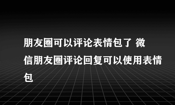 朋友圈可以评论表情包了 微信朋友圈评论回复可以使用表情包