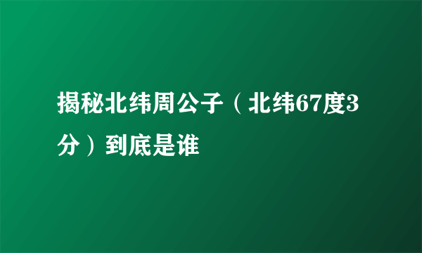 揭秘北纬周公子（北纬67度3分）到底是谁