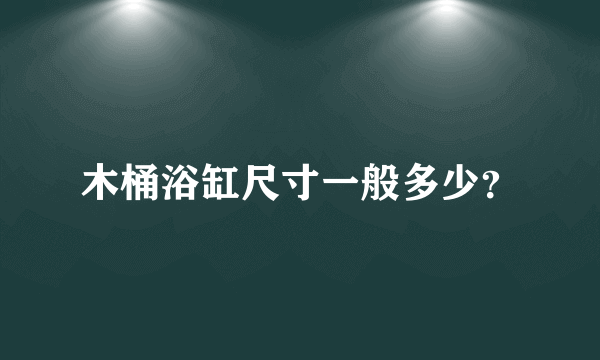 木桶浴缸尺寸一般多少？