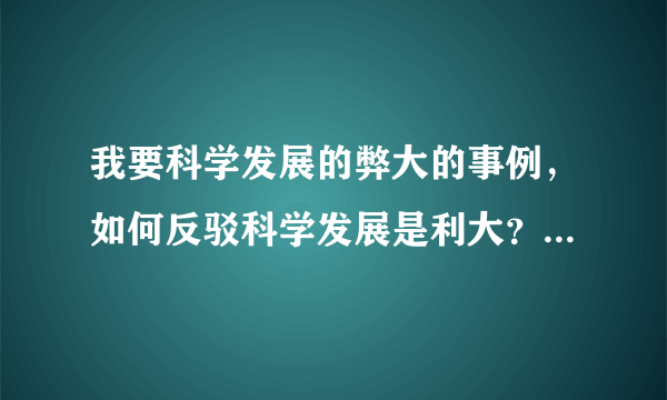 我要科学发展的弊大的事例，如何反驳科学发展是利大？急求！！！！！！！！