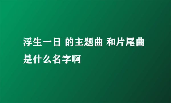 浮生一日 的主题曲 和片尾曲是什么名字啊