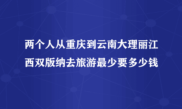 两个人从重庆到云南大理丽江西双版纳去旅游最少要多少钱