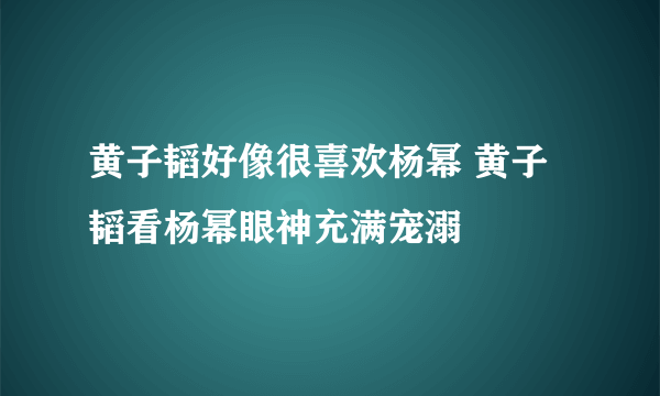 黄子韬好像很喜欢杨幂 黄子韬看杨幂眼神充满宠溺